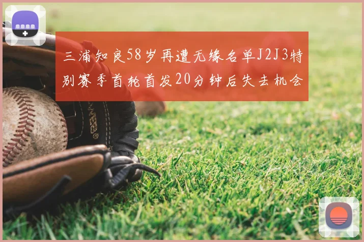 三浦知良58岁再遭无缘名单J2J3特别赛季首轮首发20分钟后失去机会