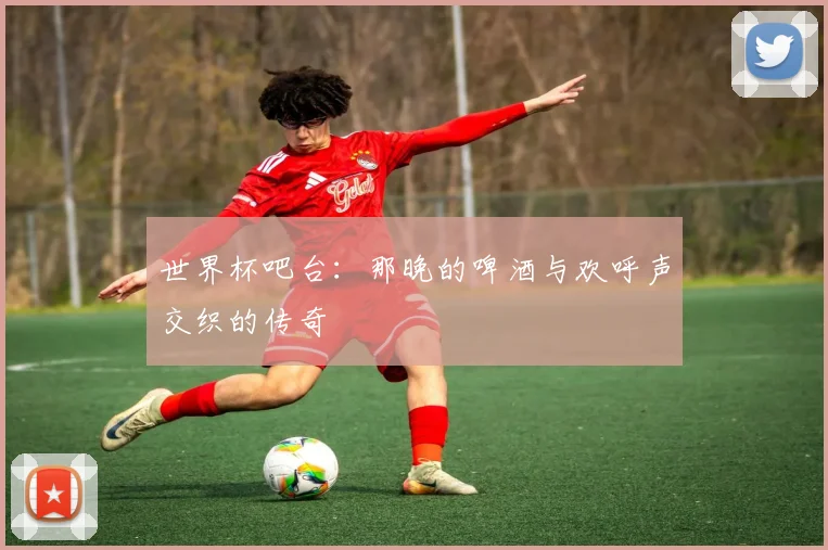 世界杯吧台：那晚的啤酒与欢呼声交织的传奇