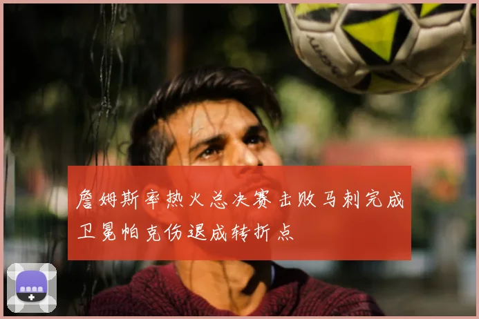詹姆斯率热火总决赛击败马刺完成卫冕帕克伤退成转折点