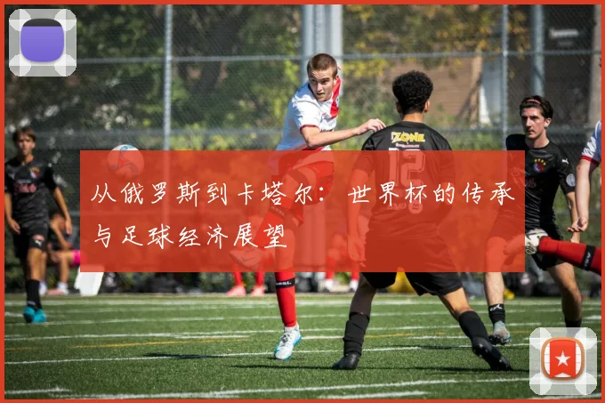 从俄罗斯到卡塔尔:世界杯的传承与足球经济展望