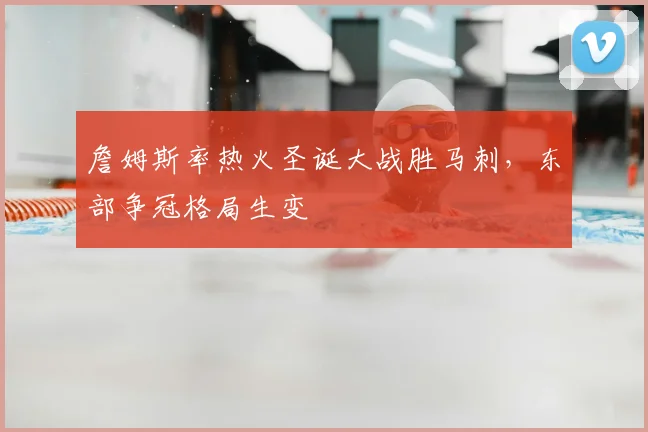 詹姆斯率热火圣诞大战胜马刺,东部争冠格局生变