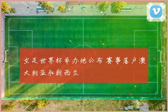 女足世界杯举办地公布 赛事落户澳大利亚和新西兰