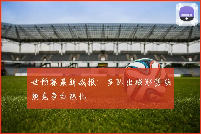 世预赛最新战报:多队出线形势明朗竞争白热化