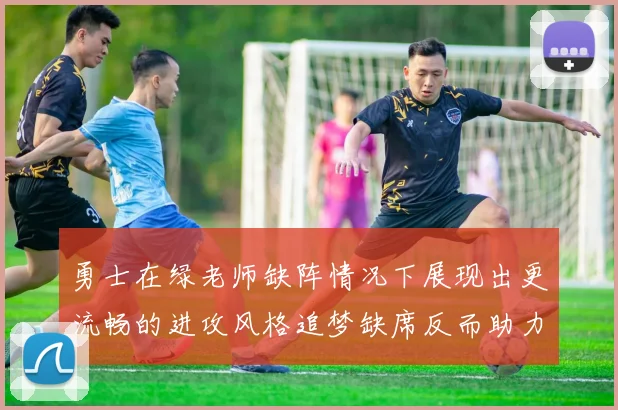 勇士在绿老师缺阵情况下展现出更流畅的进攻风格追梦缺席反而助力球队表现提升