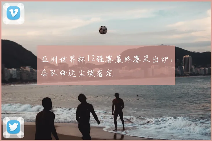 亚洲世界杯12强赛最终赛果出炉，各队命运尘埃落定