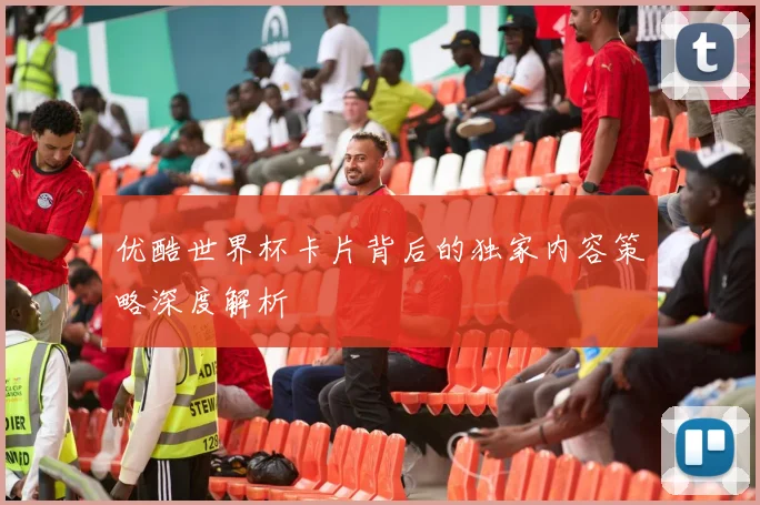 优酷世界杯卡片背后的独家内容策略深度解析