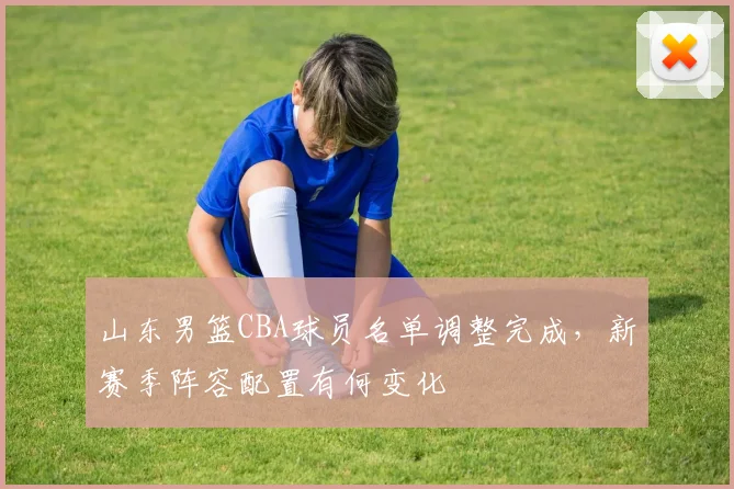 山东男篮CBA球员名单调整完成,新赛季阵容配置有何变化