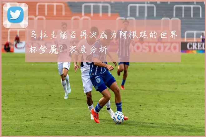 乌拉圭能否再次成为阿根廷的世界杯梦魇？深度分析