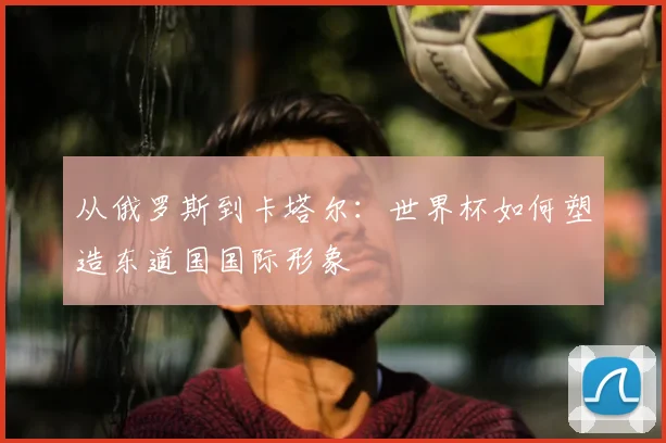从俄罗斯到卡塔尔：世界杯如何塑造东道国国际形象