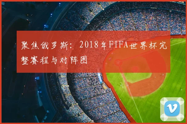 聚焦俄罗斯：2018年FIFA世界杯完整赛程与对阵图