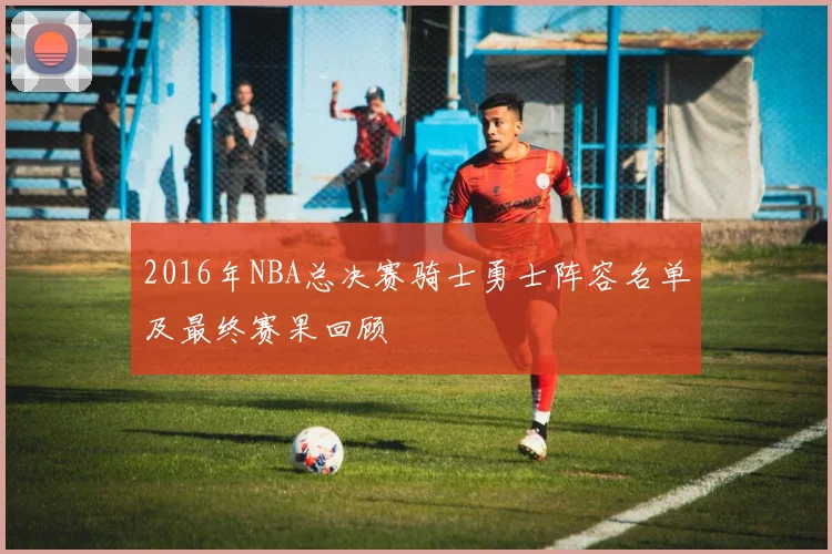 2016年NBA总决赛骑士勇士阵容名单及最终赛果回顾