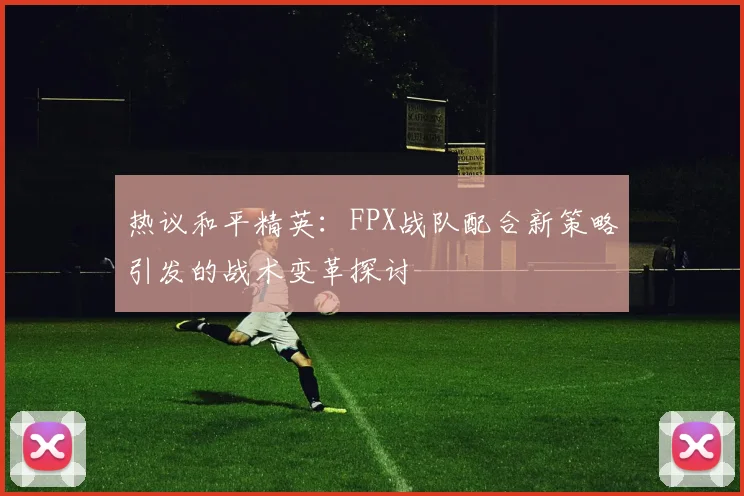 热议和平精英:FPX战队配合新策略引发的战术变革探讨