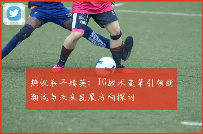 热议和平精英:IG战术变革引领新潮流与未来发展方向探讨